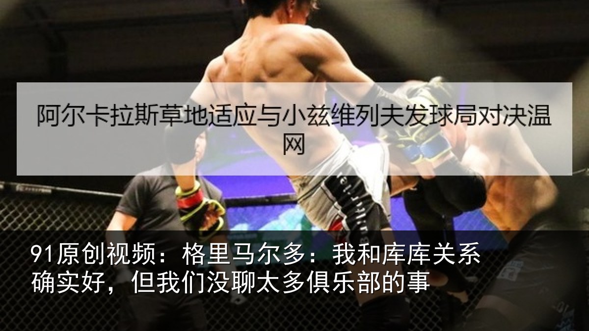 91原创视频：格里马尔多：我和库库关系确实好，但我们没聊太多俱乐部的事