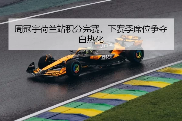 周冠宇荷兰站积分完赛，下赛季席位争夺白热化